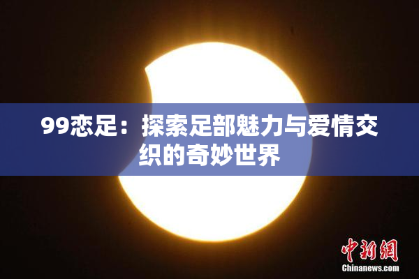 99恋足：探索足部魅力与爱情交织的奇妙世界