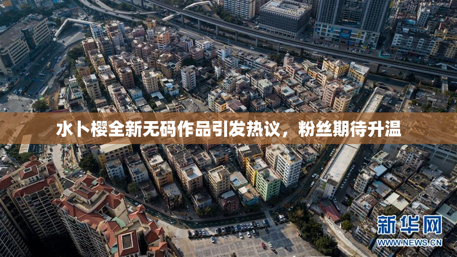 水卜樱全新无码作品引发热议，粉丝期待升温