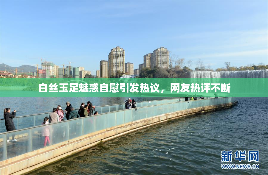 白丝玉足魅惑自慰引发热议，网友热评不断