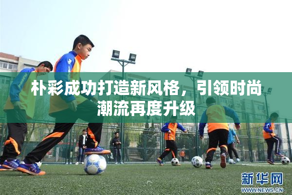 朴彩成功打造新风格，引领时尚潮流再度升级