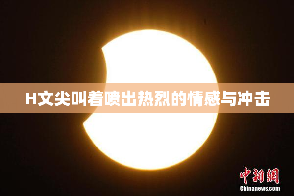 H文尖叫着喷出热烈的情感与冲击