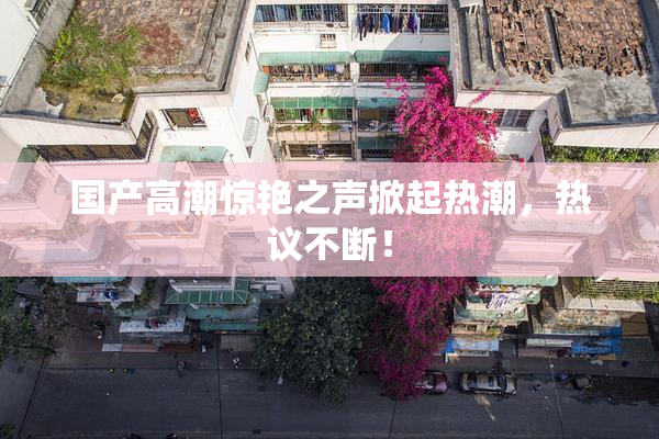 国产高潮惊艳之声掀起热潮，热议不断！