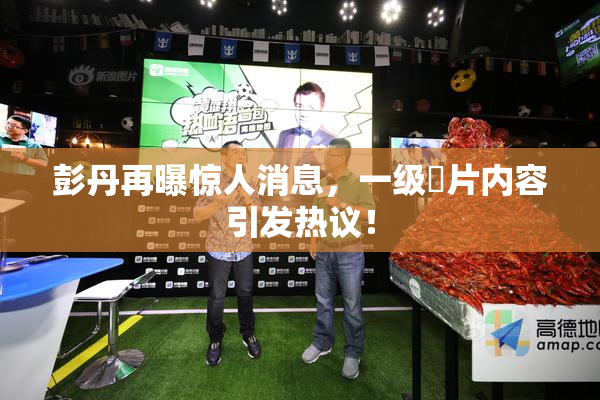 彭丹再曝惊人消息，一级婬片内容引发热议！