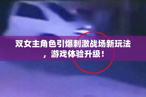 双女主角色引爆刺激战场新玩法，游戏体验升级！