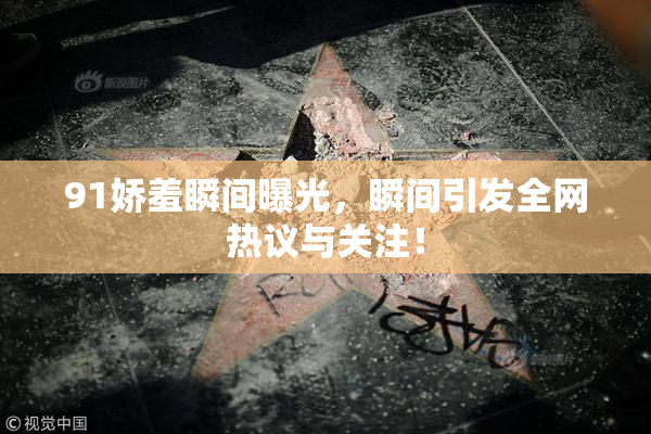 91娇羞瞬间曝光，瞬间引发全网热议与关注！