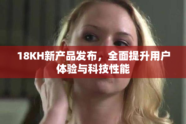 18KH新产品发布，全面提升用户体验与科技性能