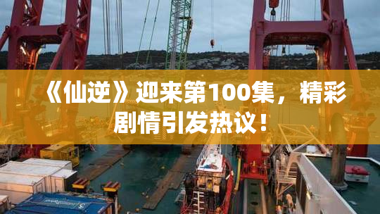 《仙逆》迎来第100集，精彩剧情引发热议！