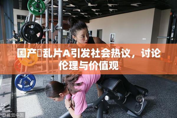 国产婬乱片A引发社会热议，讨论伦理与价值观