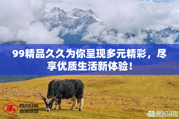 99精品久久为你呈现多元精彩，尽享优质生活新体验！