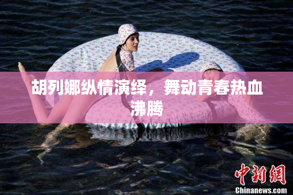 胡列娜纵情演绎，舞动青春热血沸腾