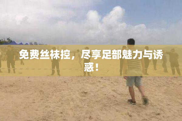 免费丝袜控，尽享足部魅力与诱惑！