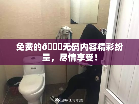 免费的🔞无码内容精彩纷呈，尽情享受！