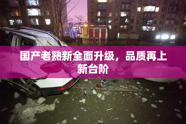 国产老熟新全面升级，品质再上新台阶