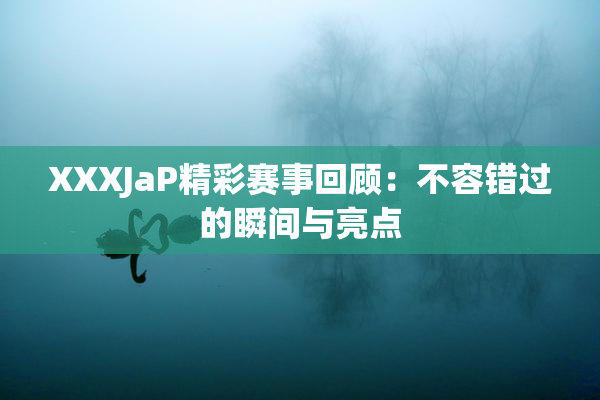 XXXJaP精彩赛事回顾：不容错过的瞬间与亮点