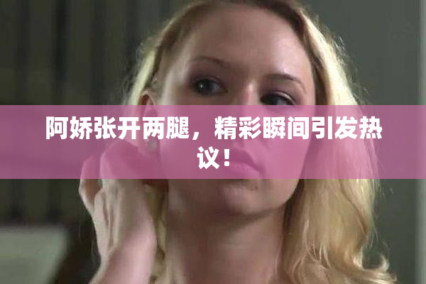阿娇张开两腿，精彩瞬间引发热议！