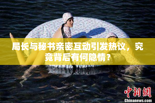 局长与秘书亲密互动引发热议，究竟背后有何隐情？
