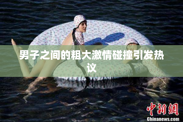 男子之间的粗大激情碰撞引发热议