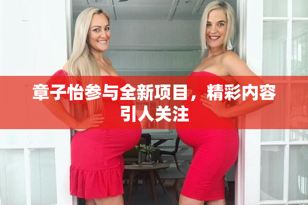 章子怡参与全新项目，精彩内容引人关注