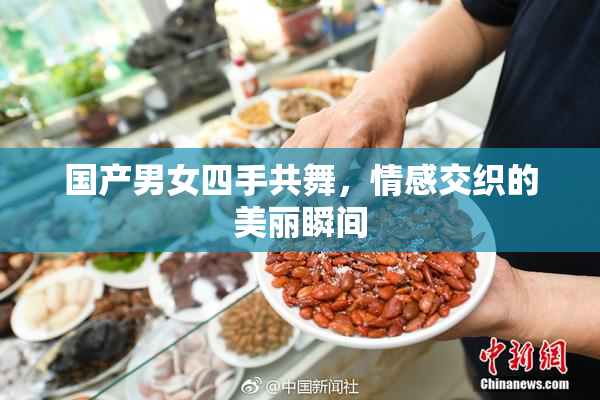 国产男女四手共舞，情感交织的美丽瞬间