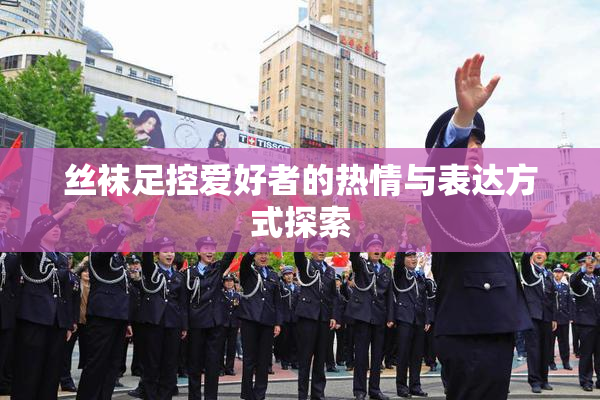 丝袜足控爱好者的热情与表达方式探索