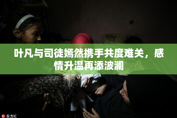 叶凡与司徒嫣然携手共度难关，感情升温再添波澜