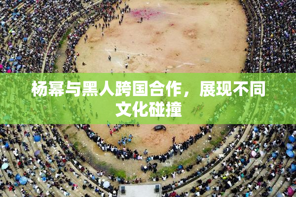杨幂与黑人跨国合作，展现不同文化碰撞