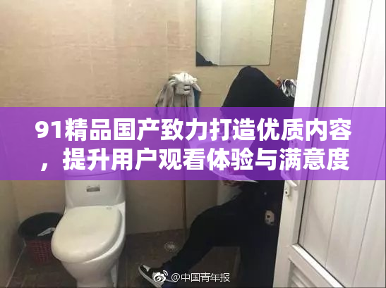 91精品国产致力打造优质内容，提升用户观看体验与满意度