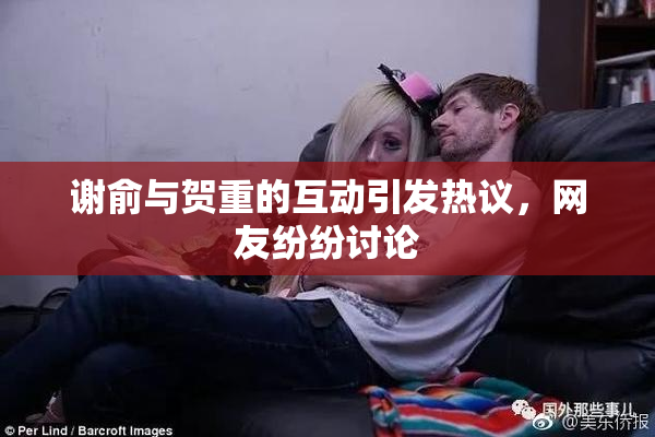 谢俞与贺重的互动引发热议，网友纷纷讨论