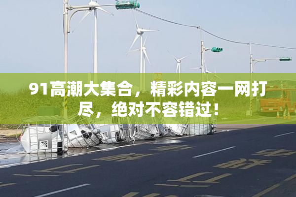 91高潮大集合，精彩内容一网打尽，绝对不容错过！