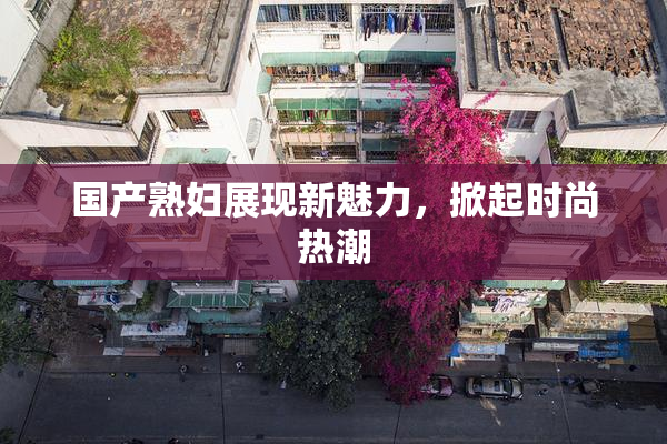 国产熟妇展现新魅力，掀起时尚热潮