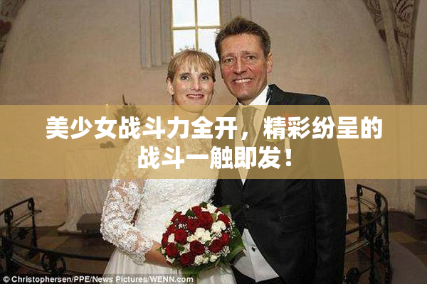 美少女战斗力全开，精彩纷呈的战斗一触即发！