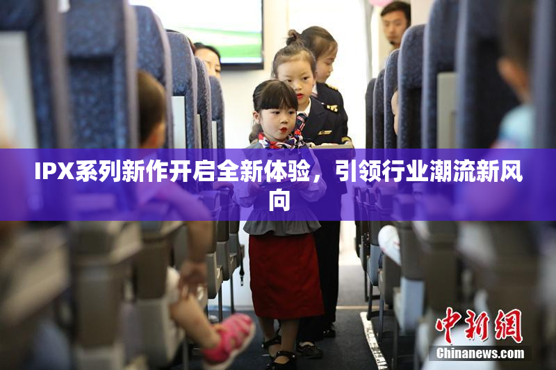 IPX系列新作开启全新体验，引领行业潮流新风向