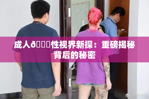 成人🔞性视界新探：重磅揭秘背后的秘密