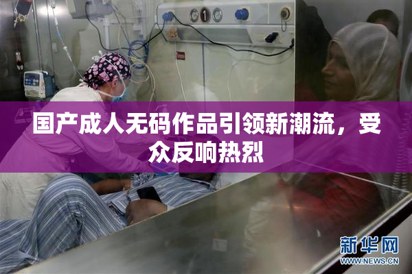 国产成人无码作品引领新潮流，受众反响热烈
