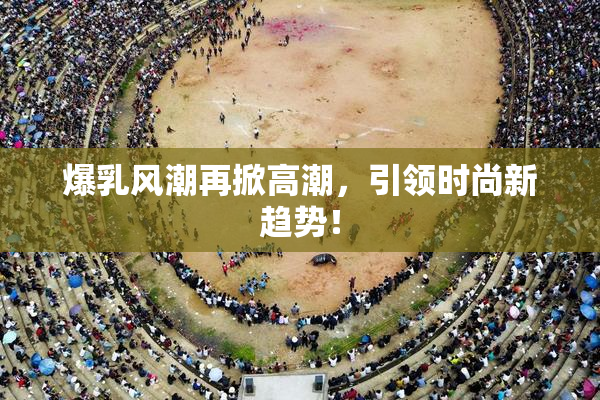 爆乳风潮再掀高潮，引领时尚新趋势！
