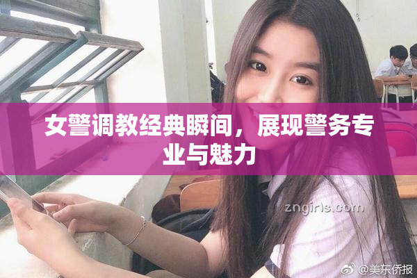 女警调教经典瞬间，展现警务专业与魅力