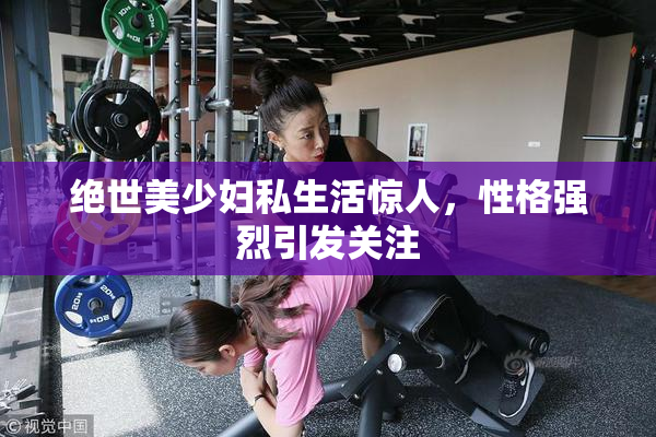 绝世美少妇私生活惊人，性格强烈引发关注