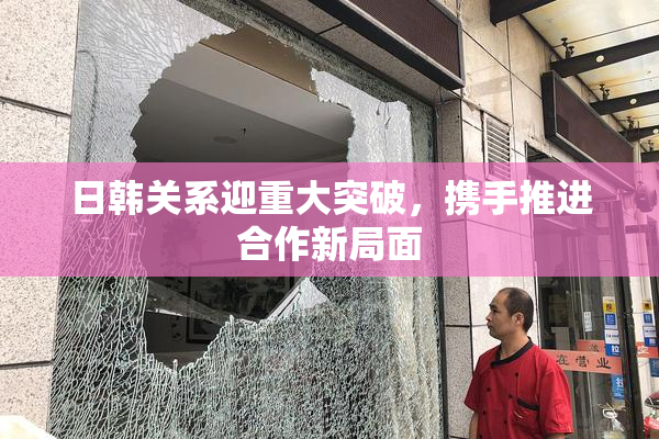 日韩关系迎重大突破，携手推进合作新局面