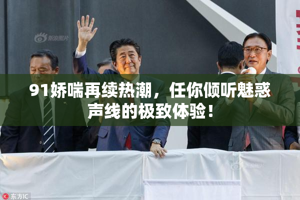 91娇喘再续热潮，任你倾听魅惑声线的极致体验！