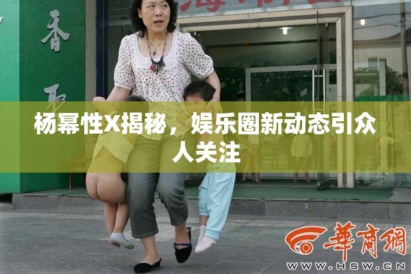 杨幂性X揭秘，娱乐圈新动态引众人关注