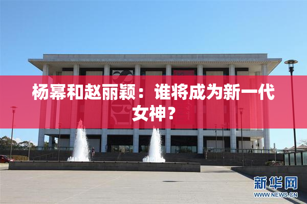 杨幂和赵丽颖：谁将成为新一代女神？