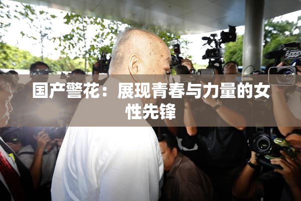 国产警花：展现青春与力量的女性先锋