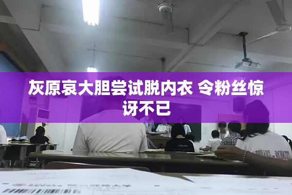 灰原哀大胆尝试脱内衣 令粉丝惊讶不已