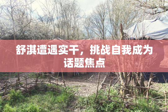 舒淇遭遇实干，挑战自我成为话题焦点