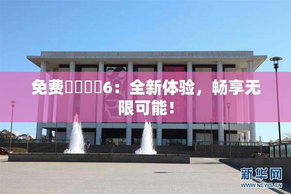 免费❌‌❌‌6：全新体验，畅享无限可能！