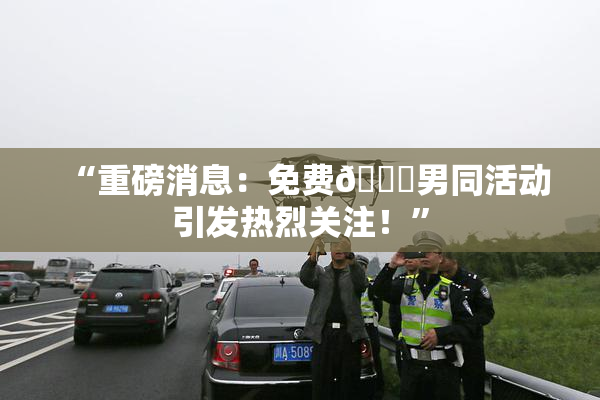 “重磅消息：免费🔞男同活动引发热烈关注！”