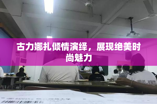 古力娜扎倾情演绎，展现绝美时尚魅力