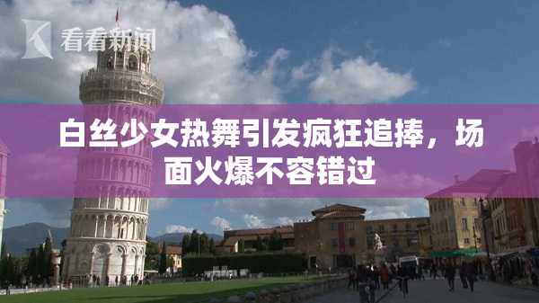 白丝少女热舞引发疯狂追捧，场面火爆不容错过
