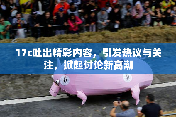 17c吐出精彩内容，引发热议与关注，掀起讨论新高潮