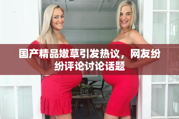 国产精品嫩草引发热议，网友纷纷评论讨论话题